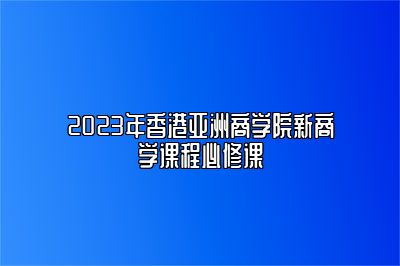 2023年香港亚洲商学院新商学课程必修课 