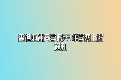 香港亚洲商学院23年学费上涨通知 