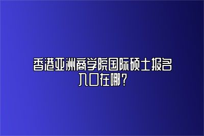 香港亚洲商学院国际硕士报名入口在哪？ 