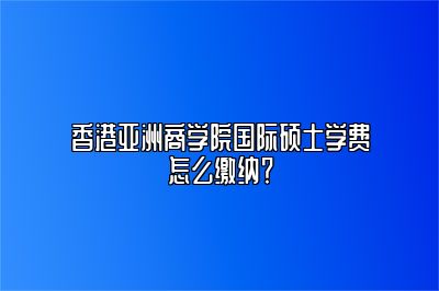 香港亚洲商学院国际硕士学费怎么缴纳？