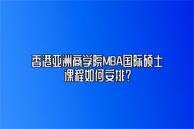 香港亚洲商学院MBA国际硕士课程如何安排？