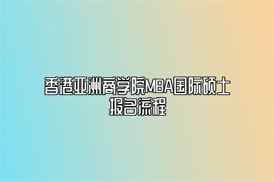 香港亚洲商学院MBA国际硕士报名流程