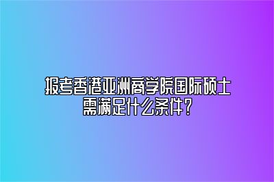 香港亚洲商学院国际硕士报名条件