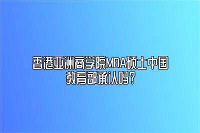 香港亚洲商学院MBA硕士中国教育部承认吗？