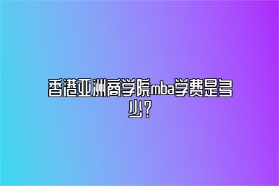 香港亚洲商学院mba学费是多少？