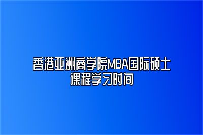 香港亚洲商学院MBA国际硕士课程学习时间 