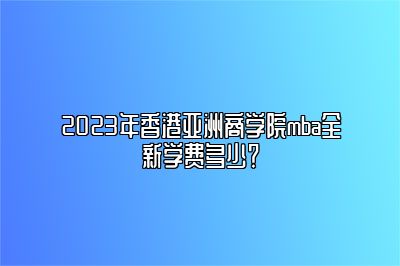 2023年香港亚洲商学院mba全新学费多少？ 