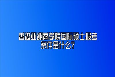 香港亚洲商学院国际硕士报考条件是什么？