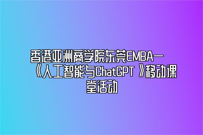香港亚洲商学院东莞EMBA—《人工智能与ChatGPT》移动课堂活动 
