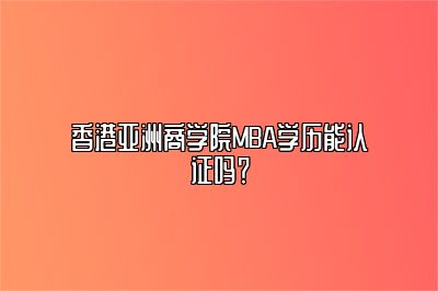 香港亚洲商学院MBA学历能认证吗？ 