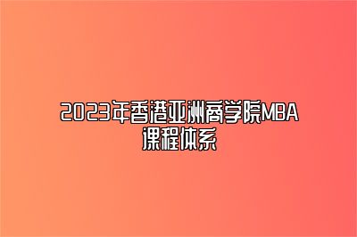 2023年香港亚洲商学院MBA课程体系