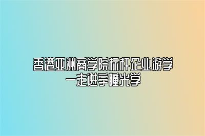 香港亚洲商学院标杆企业游学—走进宇瞳光学 