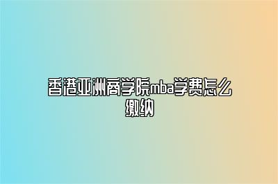 香港亚洲商学院mba学费怎么缴纳