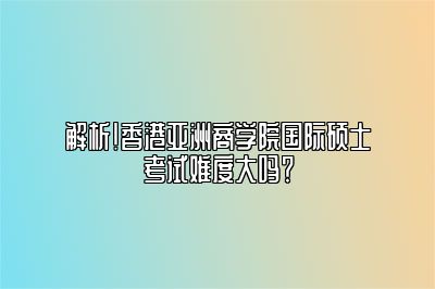 解析！香港亚洲商学院国际硕士考试难度大吗？