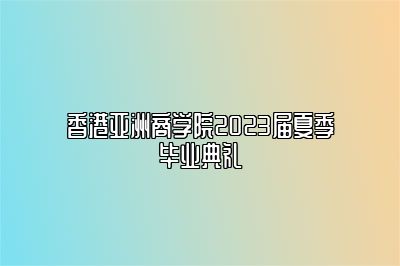 香港亚洲商学院2023届夏季毕业典礼 
