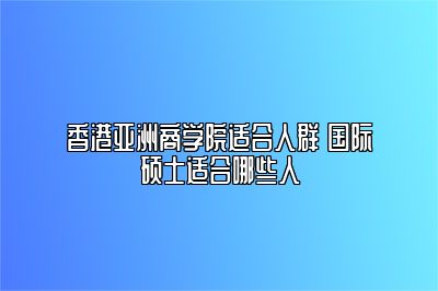 香港亚洲商学院适合人群 国际硕士适合哪些人 