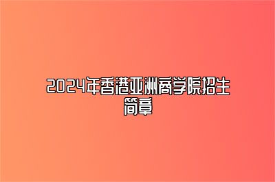 全新！2024年香港亚洲商学院招生简章